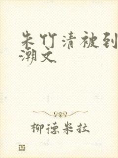朱竹清被到爽高潮文