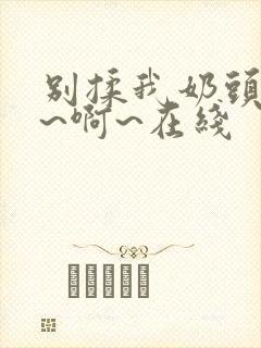 别揉我奶头~嗯~啊~在线