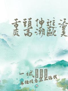 舌头伸进添得好爽高潮欧美 舌头伸进添得好爽高潮欧美