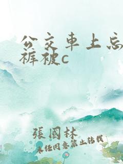 公交车上忘穿内裤被c 公交车上忘穿内裤被c