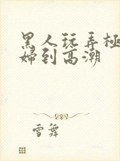 黑人玩弄极品少妇到高潮 黑人玩弄极品少妇到高潮