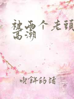 被两个老头舔到高潮