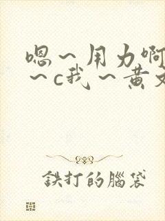 嗯～用力啊～嗯～c我～黄文