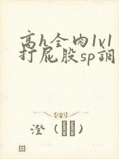 高h全肉1v1打屁股sp调教
