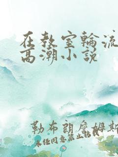 在教室轮流澡到高潮小说