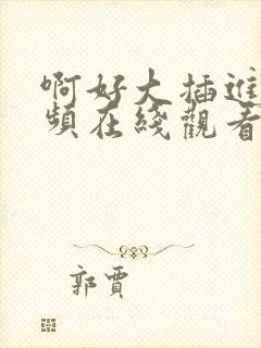 啊好大插进去视频在线观看