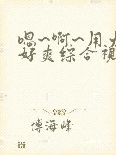 嗯~啊~用力~好爽综合视频 嗯~啊~用力~好爽综合视频