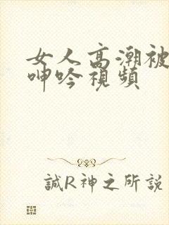 女人高潮被爽到呻吟视频