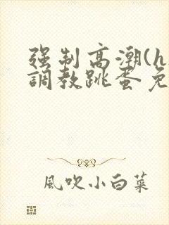 强制高潮(h)调教跳蛋免费观看 强制高潮(h)调教跳蛋免费观看