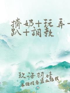 挤奶+玩弄+跪趴+调教 挤奶+玩弄+跪趴+调教