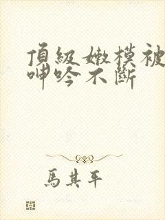 顶级嫩模被啪的呻吟不断