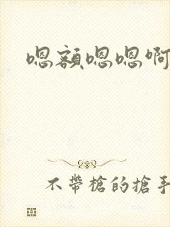嗯额嗯嗯啊啊啊