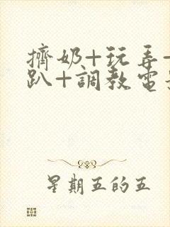 挤奶+玩弄+跪趴+调教电影
