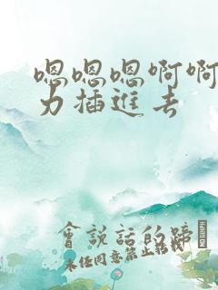 嗯嗯嗯啊啊啊用力插进去 嗯嗯嗯啊啊啊用力插进去