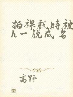 拍裸戏时被c了h一脱成名