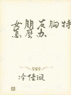 女朋友胸特别小怎么办 女朋友胸特别小怎么办