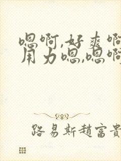 嗯啊,好爽啊,用力嗯,嗯啊