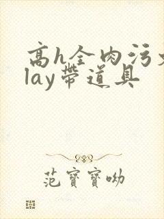 高h全肉污文play带道具