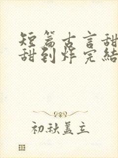 短篇古言甜宠文甜到炸完结