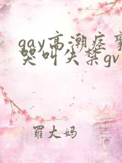 gay高潮痉挛哭叫失禁gv小说 gay高潮痉挛哭叫失禁gv小说