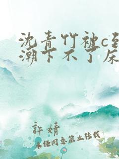 沈青竹被c到高潮下不了床小说 沈青竹被c到高潮下不了床小说