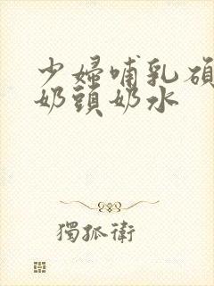 少妇哺乳硕大的奶头奶水