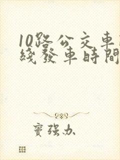 10路公交车路线发车时间表 10路公交车路线发车时间表