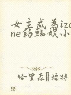 女主成为izone的韩娱小说