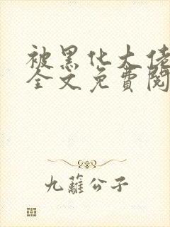 被黑化大佬占有全文免费阅读 被黑化大佬占有全文免费阅读