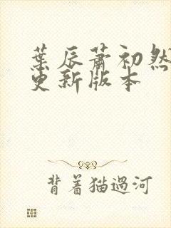 叶辰萧初然今天更新版本 叶辰萧初然今天更新版本
