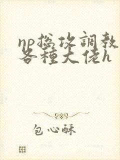 np总攻调教j各种大佬h np总攻调教j各种大佬h
