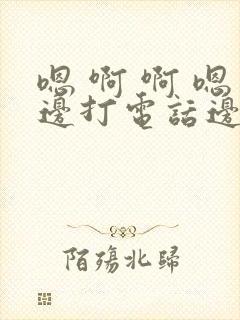 嗯 啊 啊 嗯边打电话边做 嗯 啊 啊 嗯边打电话边做