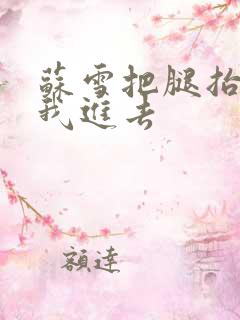 苏雪把腿抬高让我进去 苏雪把腿抬高让我进去
