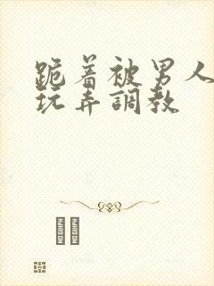 跪着被男人蹂躏玩弄调教