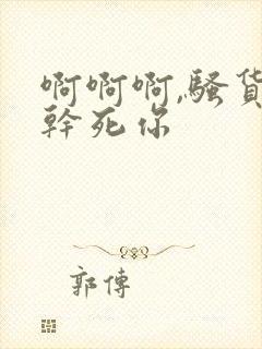 啊啊啊,骚货,干死你
