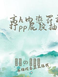 高h肉惩罚调教打pp屁股抽打 高h肉惩罚调教打pp屁股抽打