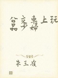 公交车上玩弄极品少妇 公交车上玩弄极品少妇