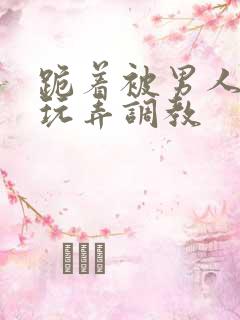 跪着被男人蹂躏玩弄调教