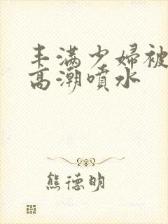 丰满少妇被啪到高潮喷水