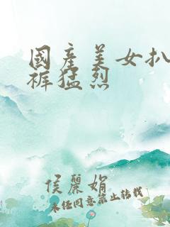 国产美女扒开内裤猛烈