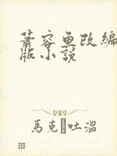 萧容鱼改编绿帽版小说 萧容鱼改编绿帽版小说