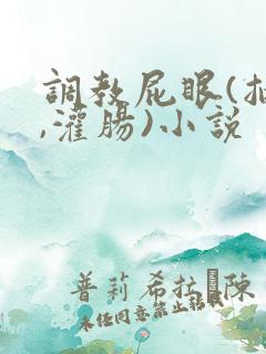 调教屁眼(抽打,灌肠)小说 调教屁眼(抽打,灌肠)小说