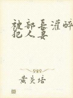 被部长灌醉后侵犯人妻