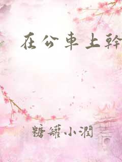 在公车上干小姨 在公车上干小姨