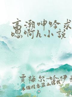 高潮呻吟求饶h嗯啊h小说 高潮呻吟求饶h嗯啊h小说