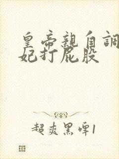 皇帝亲自调教爱妃打屁股 皇帝亲自调教爱妃打屁股