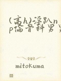 (高h)淫趴np伦骨科男男