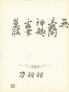万古神帝无删减版笔趣阁 万古神帝无删减版笔趣阁