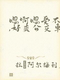 嗯啊嗯受不了了,好爽公交车