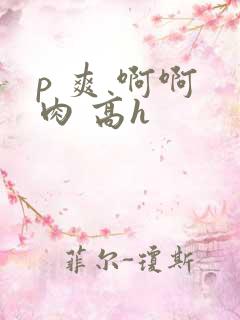 p 爽 啊啊 肉 高h